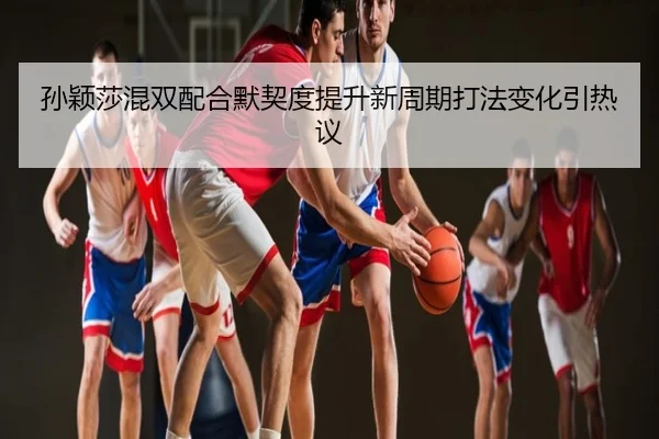 孙颖莎混双配合默契度提升新周期打法变化引热议