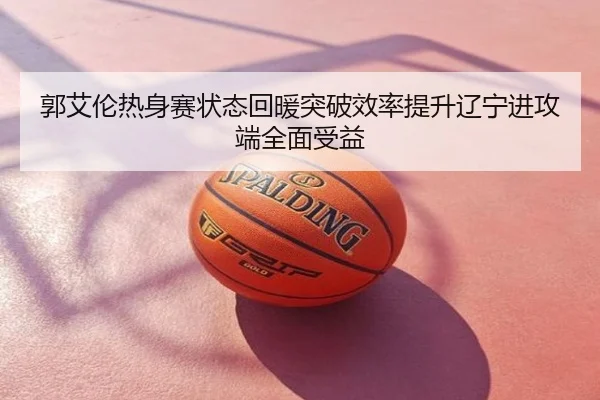 郭艾伦热身赛状态回暖突破效率提升辽宁进攻端全面受益