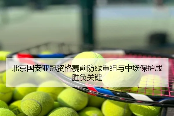 北京国安亚冠资格赛前防线重组与中场保护成胜负关键