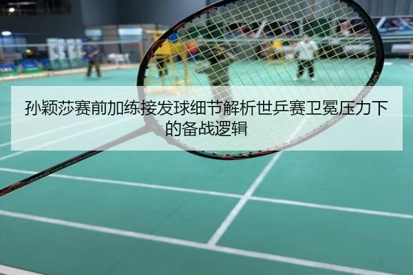 孙颖莎赛前加练接发球细节解析世乒赛卫冕压力下的备战逻辑