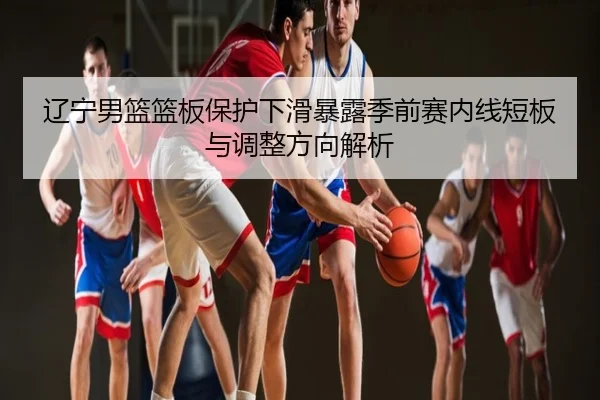 辽宁男篮篮板保护下滑暴露季前赛内线短板与调整方向解析